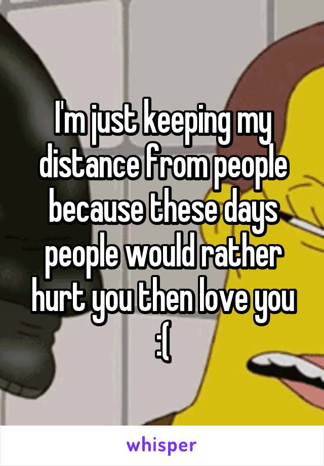 I'm just keeping my distance from people because these days people would rather hurt you then love you :(