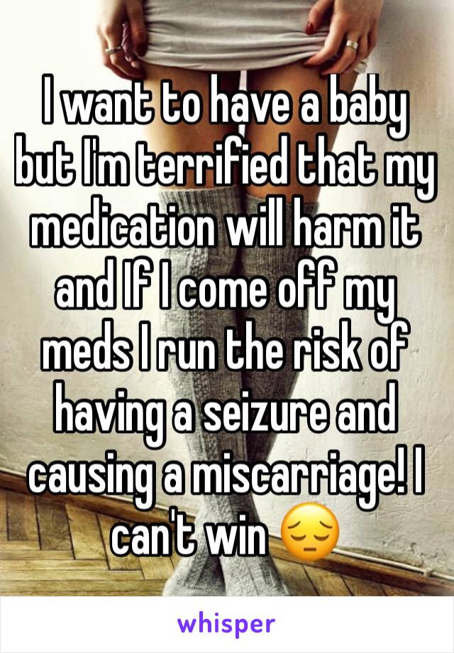 I want to have a baby but I'm terrified that my medication will harm it and If I come off my meds I run the risk of having a seizure and causing a miscarriage! I can't win 😔