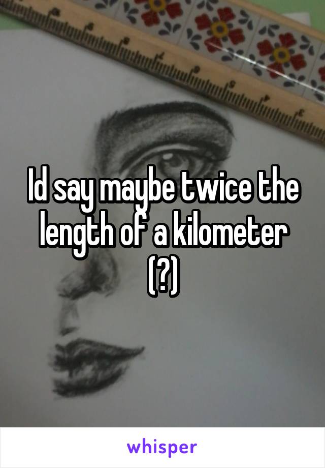 Id say maybe twice the length of a kilometer (?)