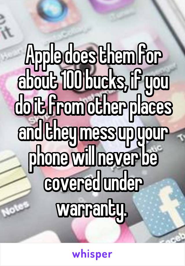 Apple does them for about 100 bucks, if you do it from other places and they mess up your phone will never be covered under warranty. 
