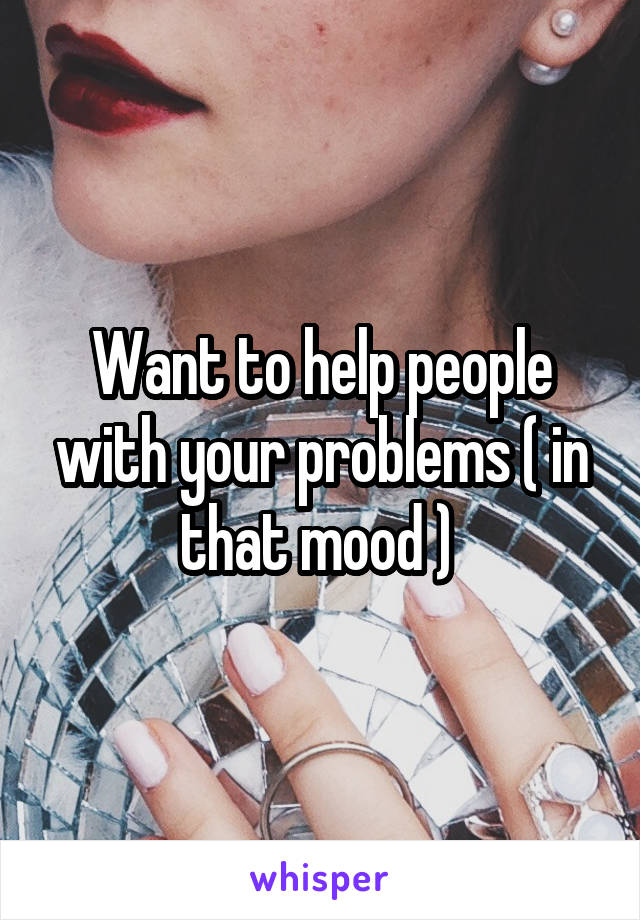 Want to help people with your problems ( in that mood ) 