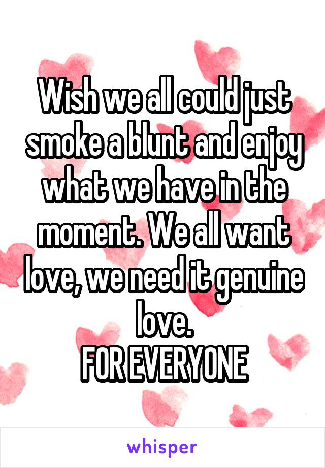 Wish we all could just smoke a blunt and enjoy what we have in the moment. We all want love, we need it genuine love.
FOR EVERYONE