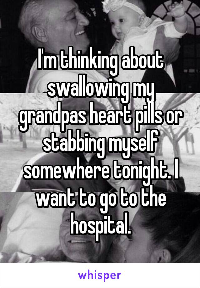 I'm thinking about swallowing my grandpas heart pills or stabbing myself somewhere tonight. I want to go to the hospital.
