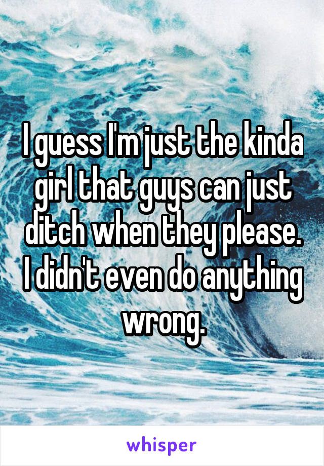 I guess I'm just the kinda girl that guys can just ditch when they please. I didn't even do anything wrong.
