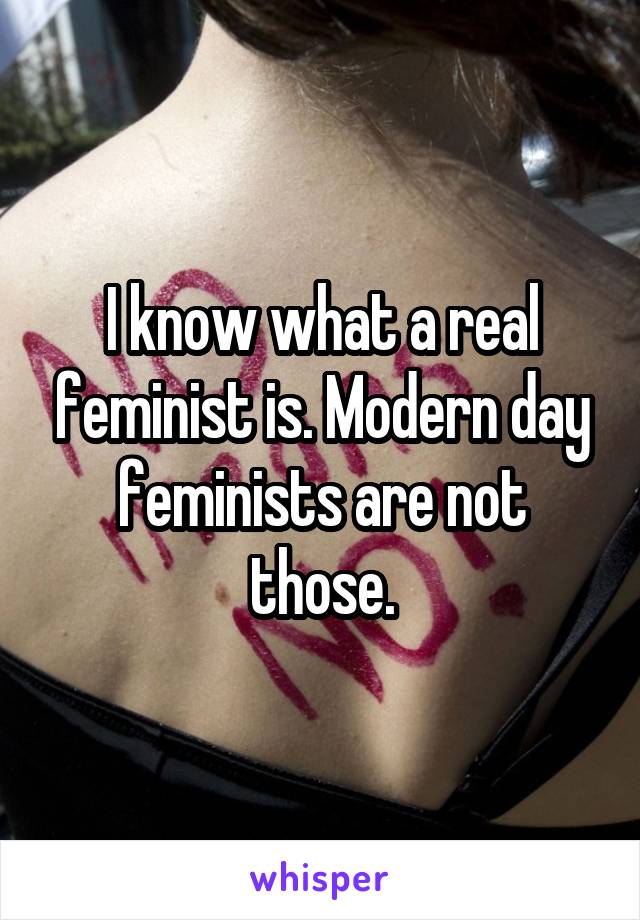 I know what a real feminist is. Modern day feminists are not those.