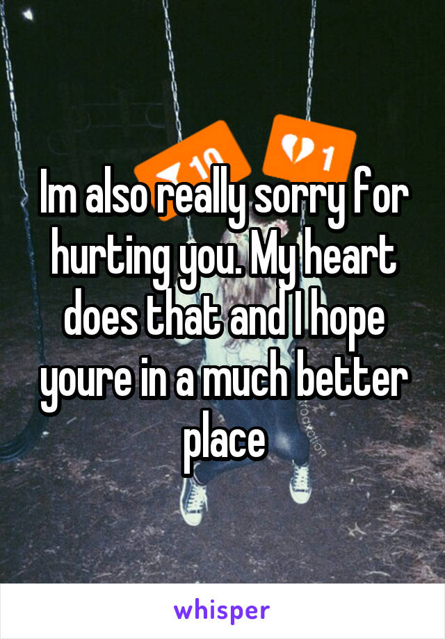 Im also really sorry for hurting you. My heart does that and I hope youre in a much better place