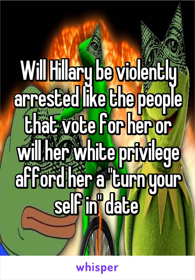 Will Hillary be violently arrested like the people that vote for her or will her white privilege afford her a "turn your self in" date 