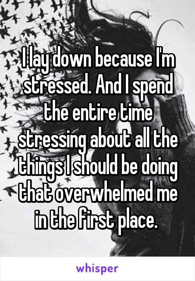 I lay down because I'm stressed. And I spend the entire time stressing about all the things I should be doing that overwhelmed me in the first place. 
