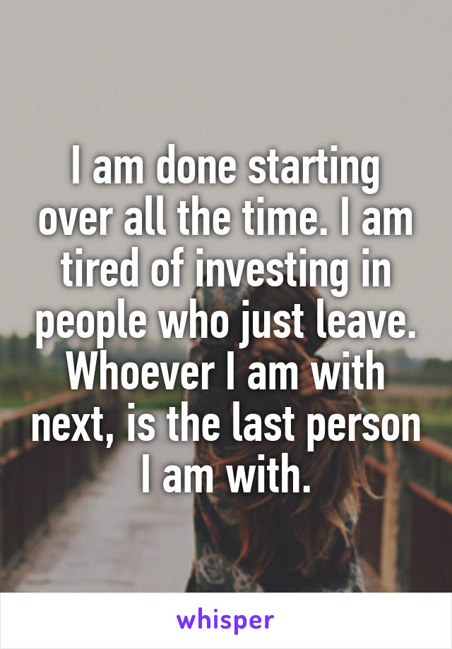 I am done starting over all the time. I am tired of investing in people who just leave. Whoever I am with next, is the last person I am with.