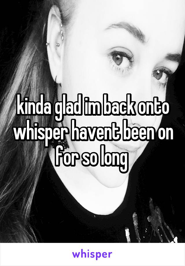 kinda glad im back onto whisper havent been on for so long 