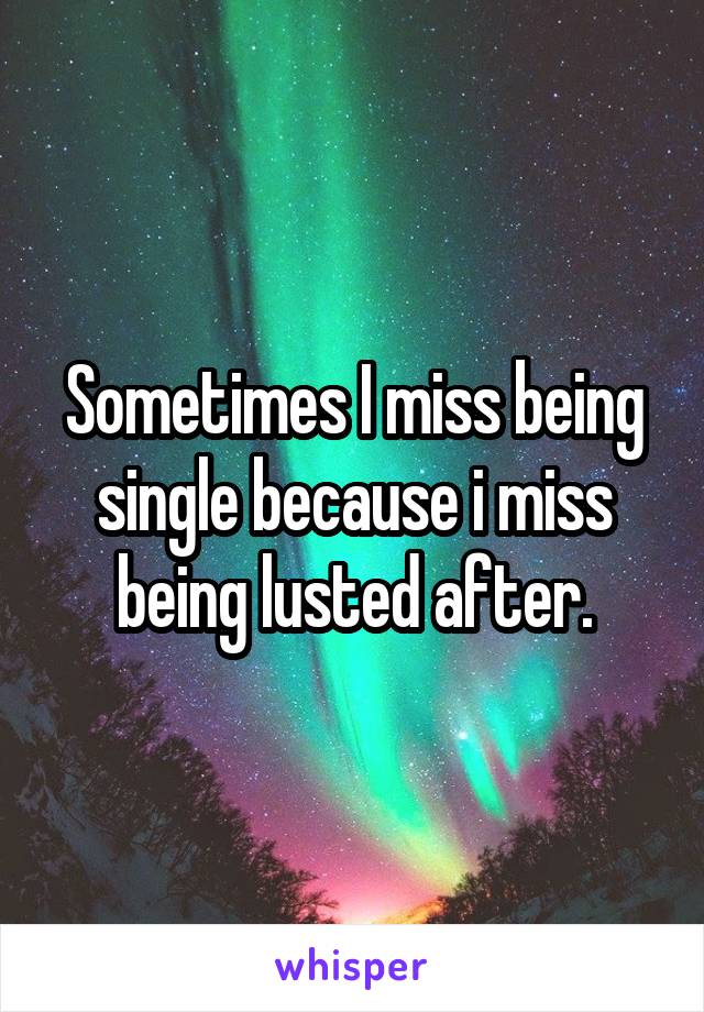 Sometimes I miss being single because i miss being lusted after.