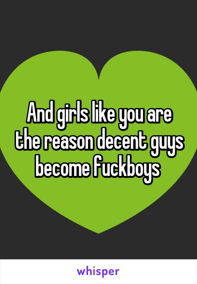 And girls like you are the reason decent guys become fuckboys 