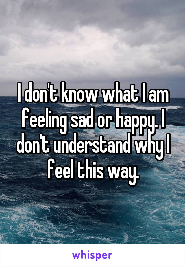 I don't know what I am feeling sad or happy. I don't understand why I feel this way.