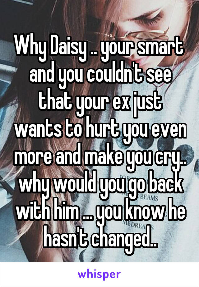 Why Daisy .. your smart  and you couldn't see that your ex just wants to hurt you even more and make you cry.. why would you go back with him ... you know he hasn't changed..