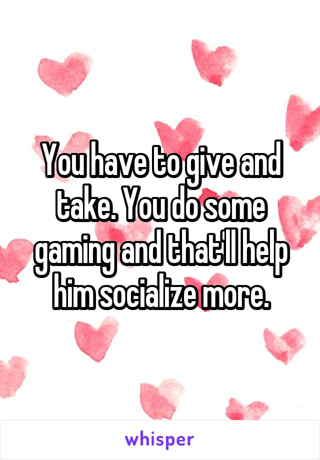 You have to give and take. You do some gaming and that'll help him socialize more.