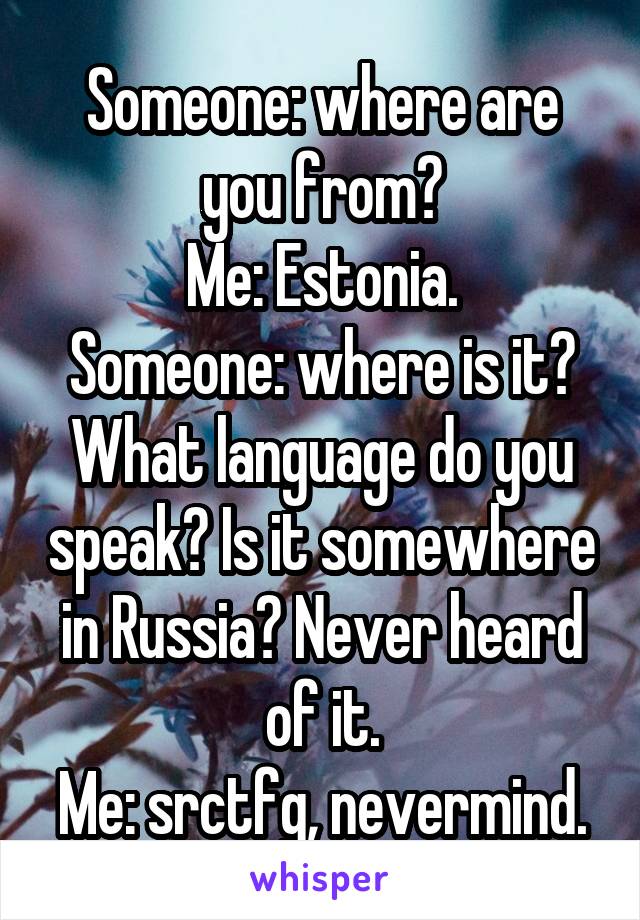 Someone: where are you from?
Me: Estonia.
Someone: where is it? What language do you speak? Is it somewhere in Russia? Never heard of it.
Me: srctfg, nevermind.