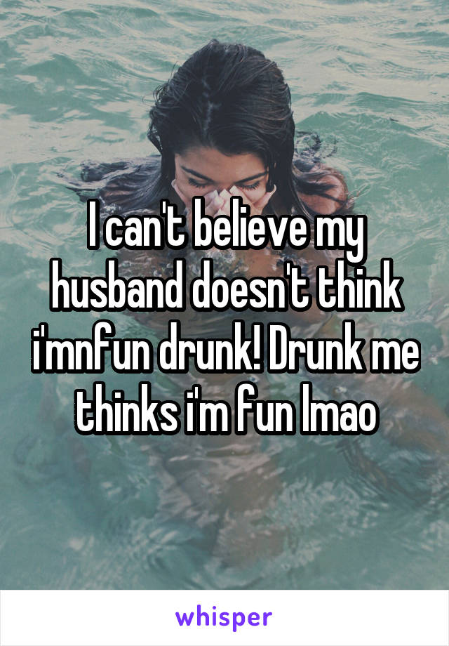 I can't believe my husband doesn't think i'mnfun drunk! Drunk me thinks i'm fun lmao