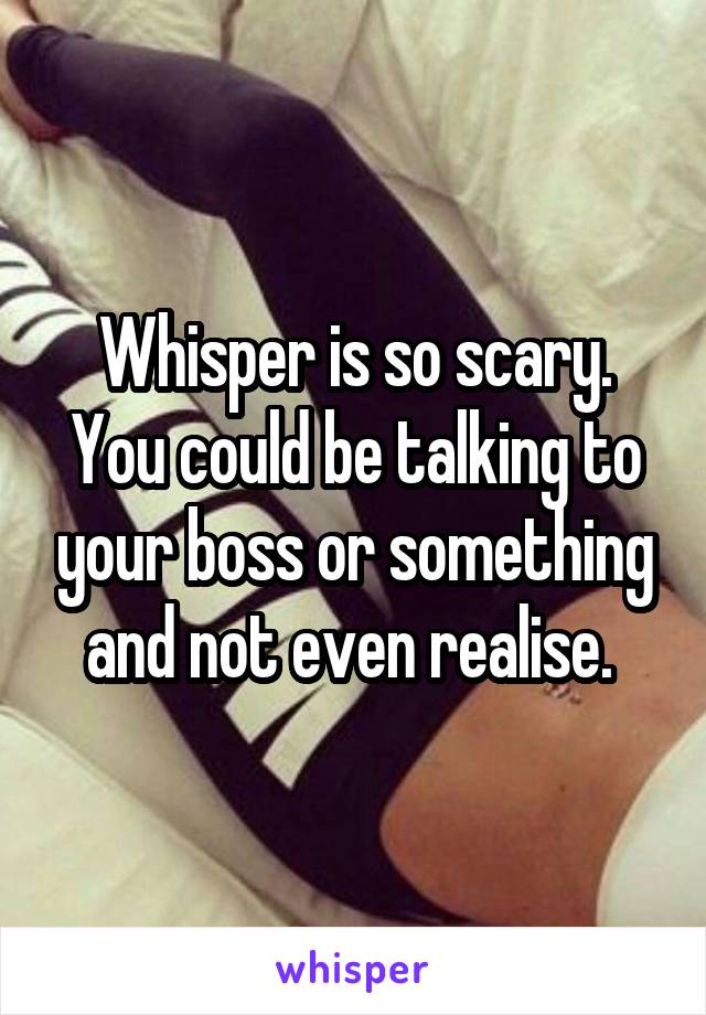 Whisper is so scary. You could be talking to your boss or something and not even realise. 