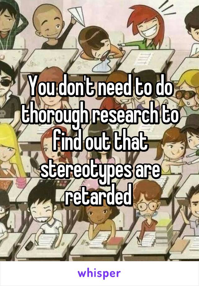 You don't need to do thorough research to find out that stereotypes are retarded 