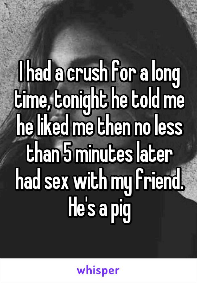 I had a crush for a long time, tonight he told me he liked me then no less than 5 minutes later had sex with my friend. He's a pig