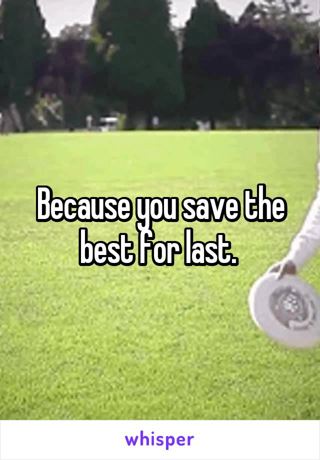 Because you save the best for last. 