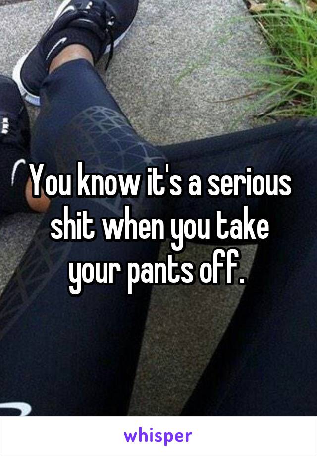You know it's a serious shit when you take your pants off. 