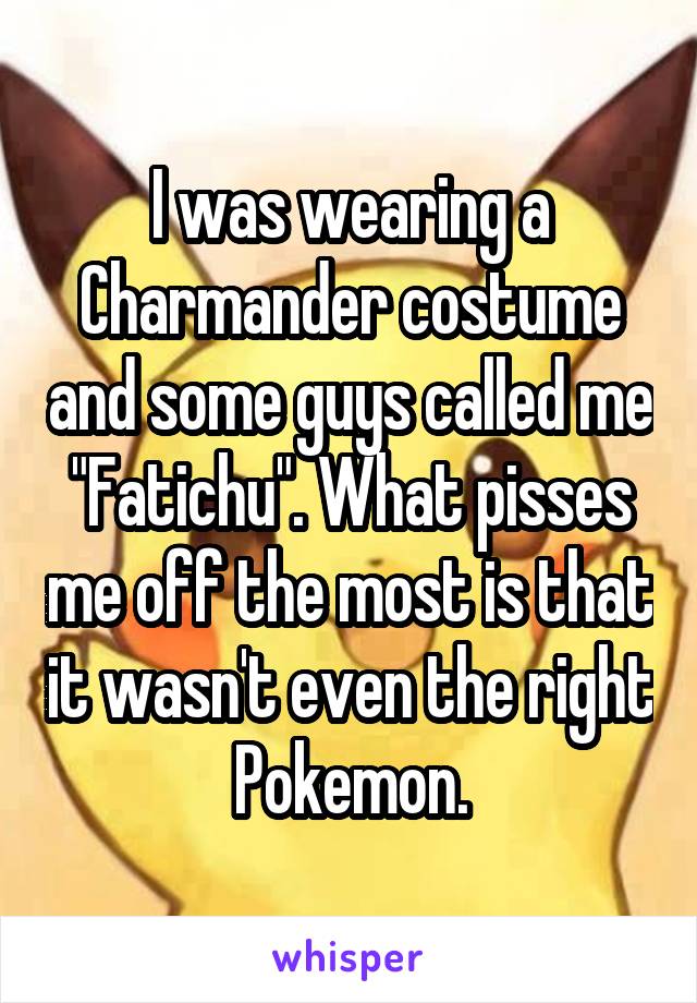 I was wearing a Charmander costume and some guys called me "Fatichu". What pisses me off the most is that it wasn't even the right Pokemon.