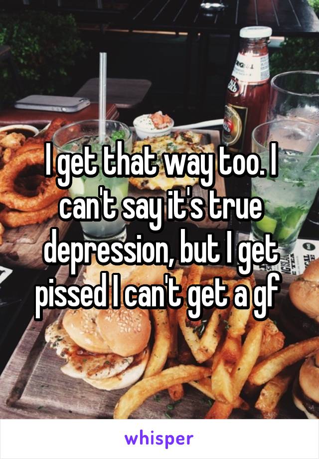 I get that way too. I can't say it's true depression, but I get pissed I can't get a gf 