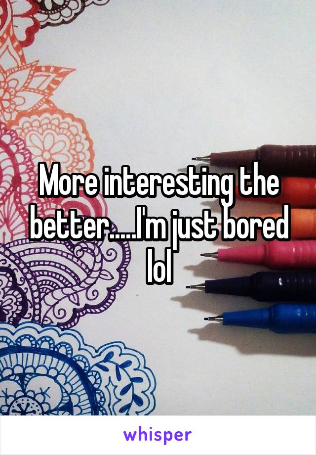 More interesting the better.....I'm just bored lol