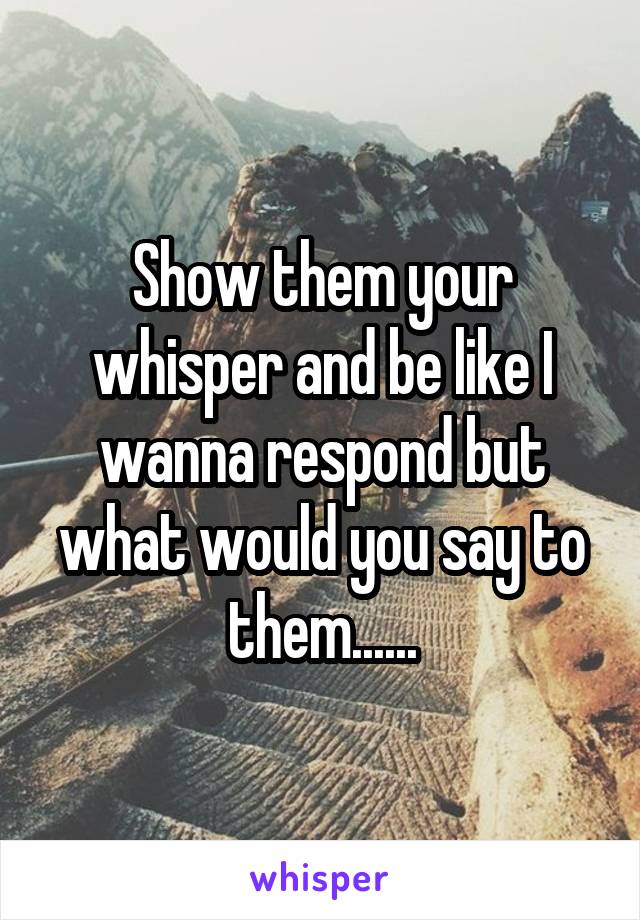 Show them your whisper and be like I wanna respond but what would you say to them......