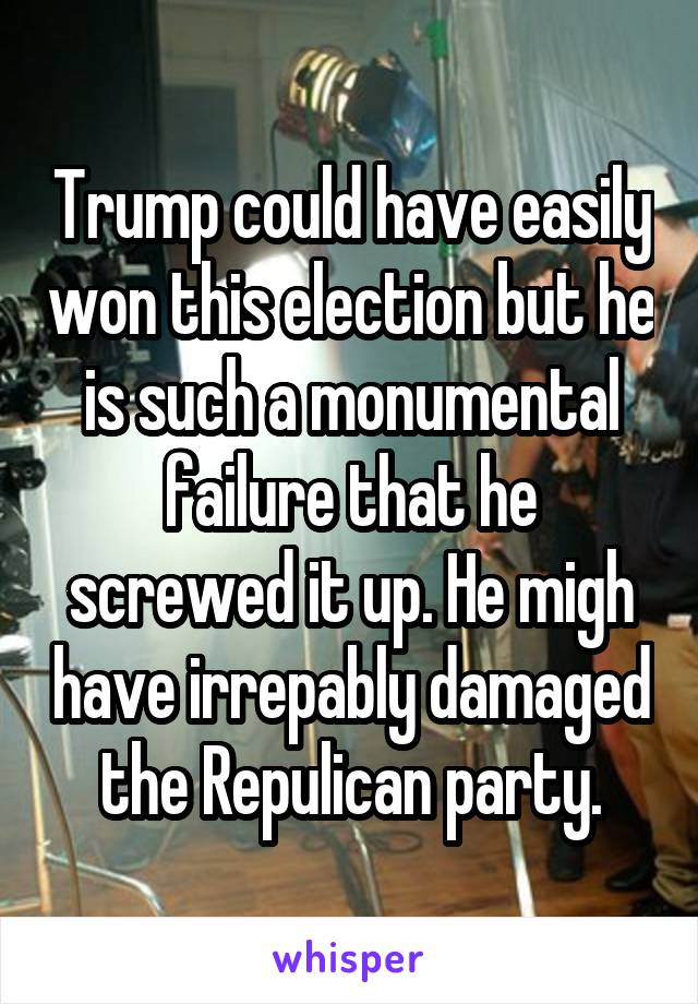 Trump could have easily won this election but he is such a monumental failure that he screwed it up. He migh have irrepably damaged the Repulican party.