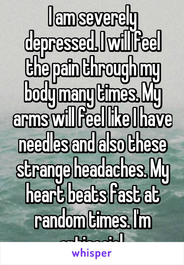 I am severely depressed. I will feel the pain through my body many times. My arms will feel like I have needles and also these strange headaches. My heart beats fast at random times. I'm antisocial.