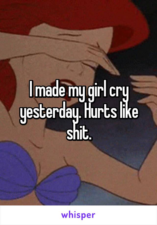I made my girl cry yesterday. Hurts like shit.
