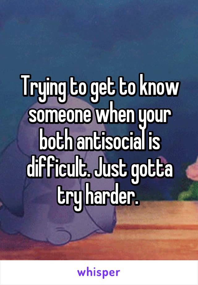 Trying to get to know someone when your both antisocial is difficult. Just gotta try harder. 