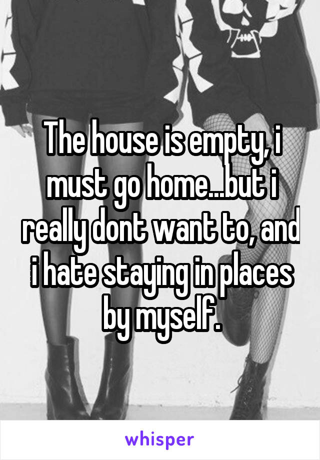 The house is empty, i must go home...but i really dont want to, and i hate staying in places by myself.