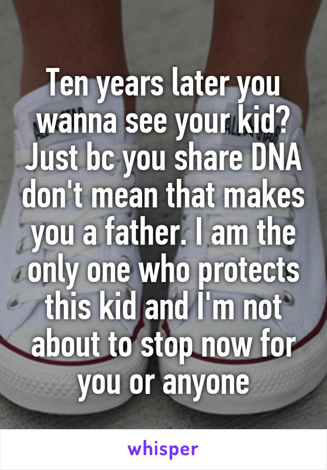 Ten years later you wanna see your kid? Just bc you share DNA don't mean that makes you a father. I am the only one who protects this kid and I'm not about to stop now for you or anyone