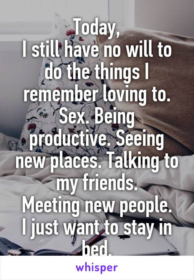 Today,
I still have no will to do the things I remember loving to.
Sex. Being productive. Seeing new places. Talking to my friends.
Meeting new people.
I just want to stay in bed.