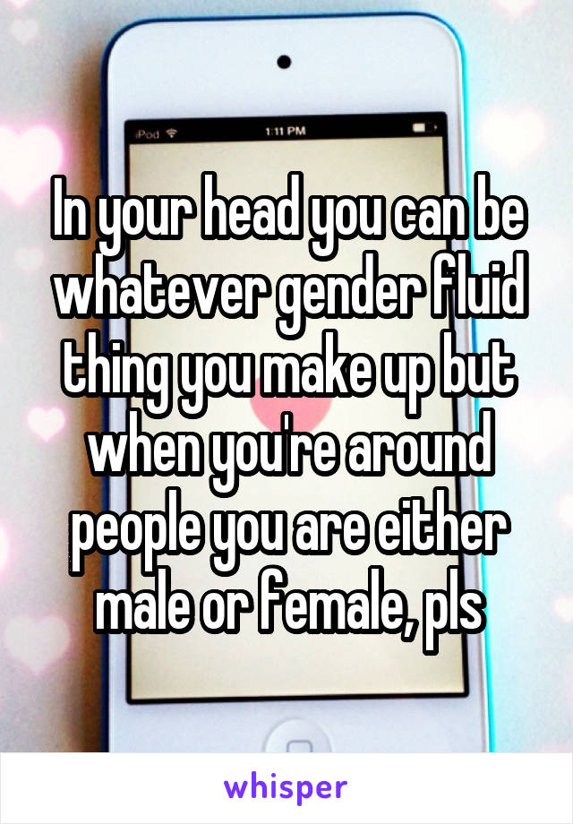 In your head you can be whatever gender fluid thing you make up but when you're around people you are either male or female, pls