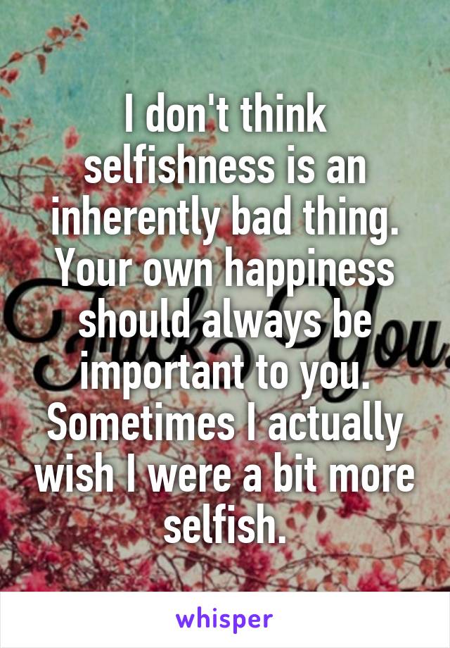 I don't think selfishness is an inherently bad thing. Your own happiness should always be important to you. Sometimes I actually wish I were a bit more selfish.