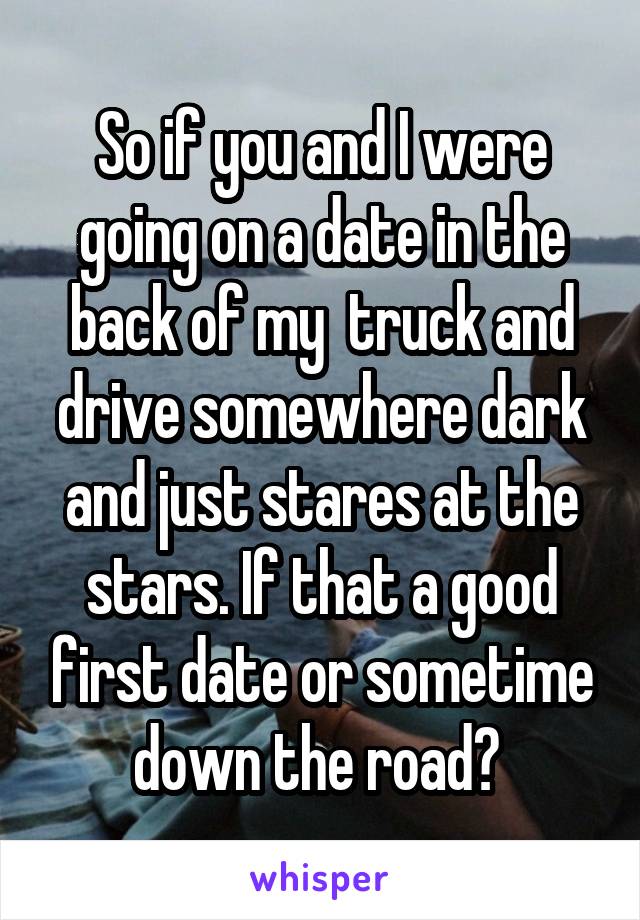 So if you and I were going on a date in the back of my  truck and drive somewhere dark and just stares at the stars. If that a good first date or sometime down the road? 