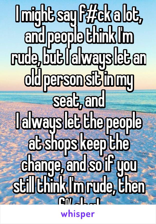 I might say f#ck a lot, and people think I'm rude, but I always let an old person sit in my seat, and
I always let the people at shops keep the change, and so if you still think I'm rude, then f%ck u!