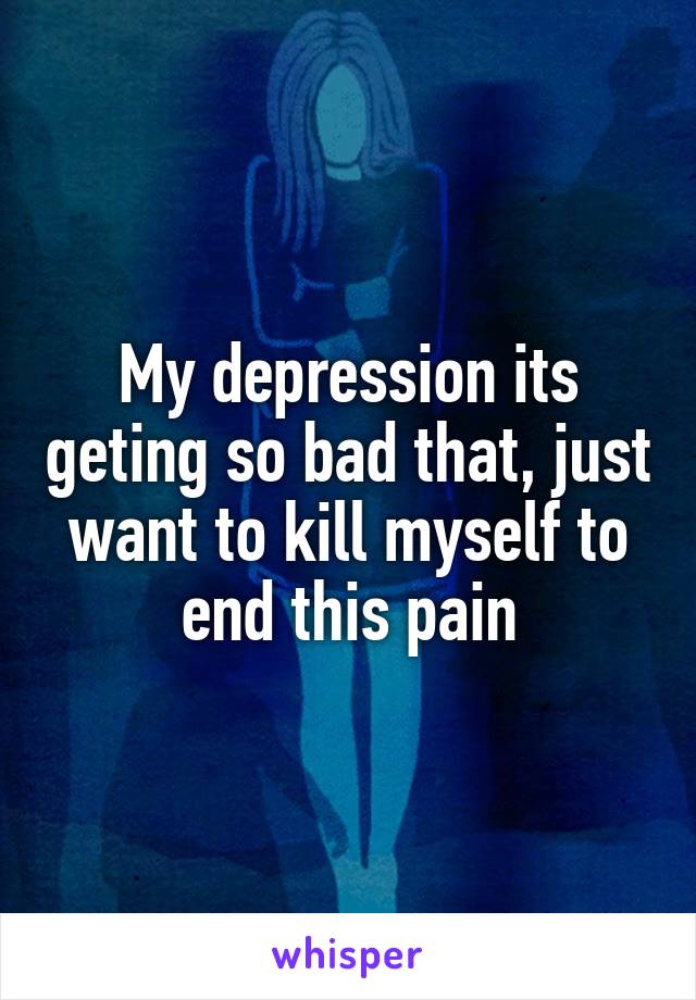 My depression its geting so bad that, just want to kill myself to end this pain