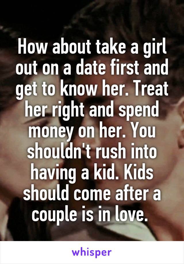 How about take a girl out on a date first and get to know her. Treat her right and spend money on her. You shouldn't rush into having a kid. Kids should come after a couple is in love. 