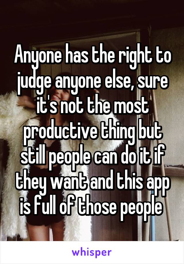 Anyone has the right to judge anyone else, sure it's not the most productive thing but still people can do it if they want and this app is full of those people 
