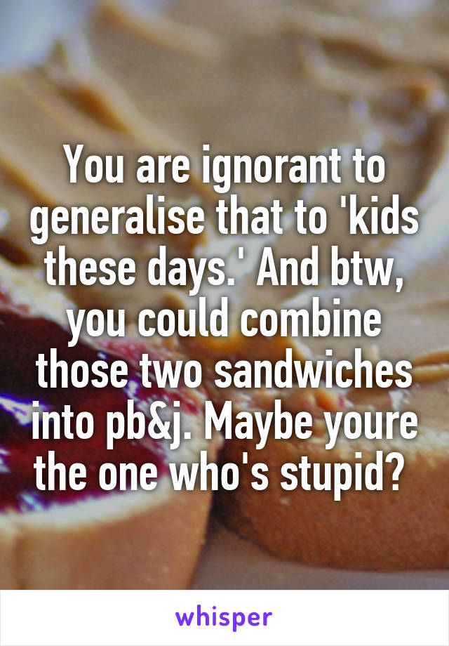 You are ignorant to generalise that to 'kids these days.' And btw, you could combine those two sandwiches into pb&j. Maybe youre the one who's stupid? 