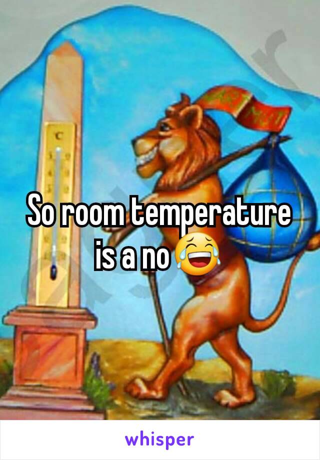 So room temperature is a no😂