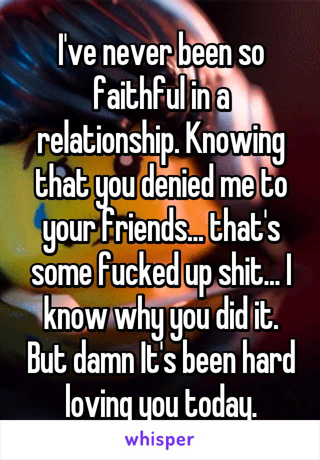 I've never been so faithful in a relationship. Knowing that you denied me to your friends... that's some fucked up shit... I know why you did it. But damn It's been hard loving you today.