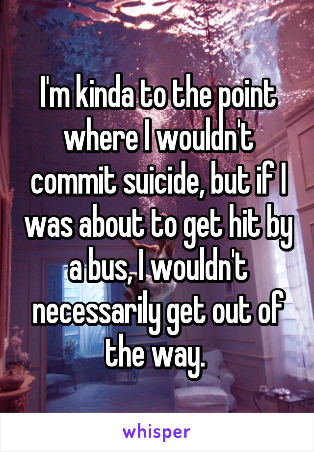 I'm kinda to the point where I wouldn't commit suicide, but if I was about to get hit by a bus, I wouldn't necessarily get out of the way. 