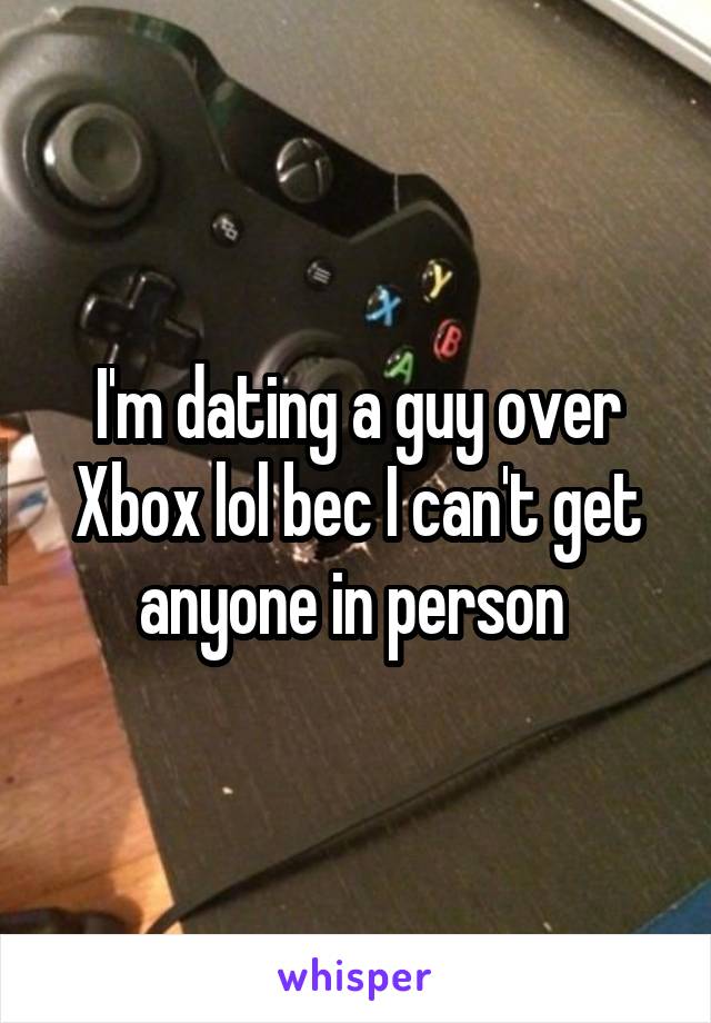 I'm dating a guy over Xbox lol bec I can't get anyone in person 