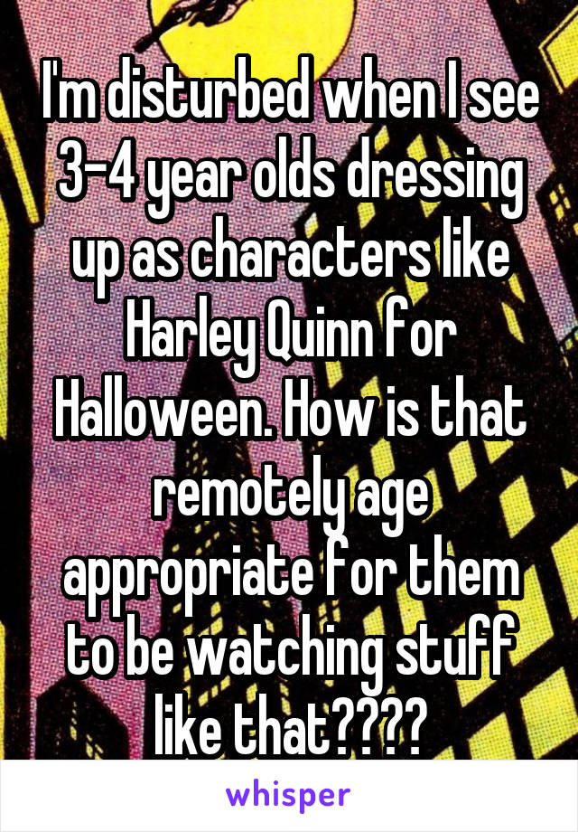 I'm disturbed when I see 3-4 year olds dressing up as characters like Harley Quinn for Halloween. How is that remotely age appropriate for them to be watching stuff like that????